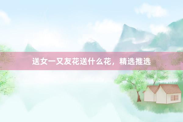 送女一又友花送什么花，精选推选